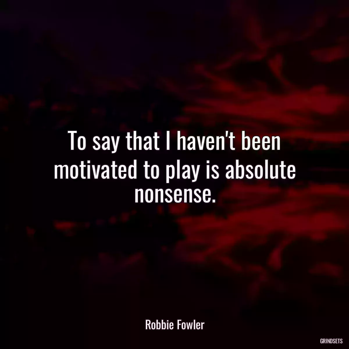 To say that I haven\'t been motivated to play is absolute nonsense.