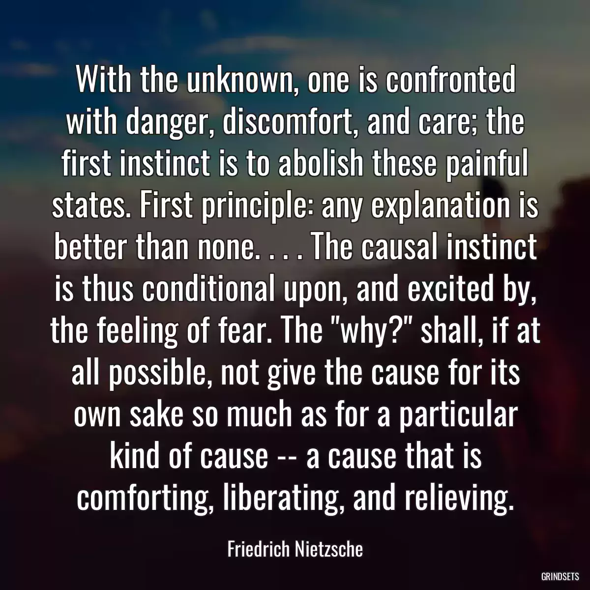 With the unknown, one is confronted with danger, discomfort, and care; the first instinct is to abolish these painful states. First principle: any explanation is better than none. . . . The causal instinct is thus conditional upon, and excited by, the feeling of fear. The \