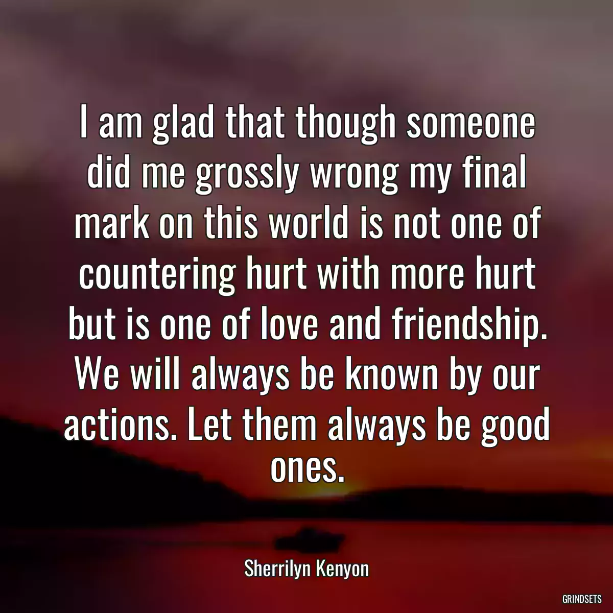 I am glad that though someone did me grossly wrong my final mark on this world is not one of countering hurt with more hurt but is one of love and friendship. We will always be known by our actions. Let them always be good ones.