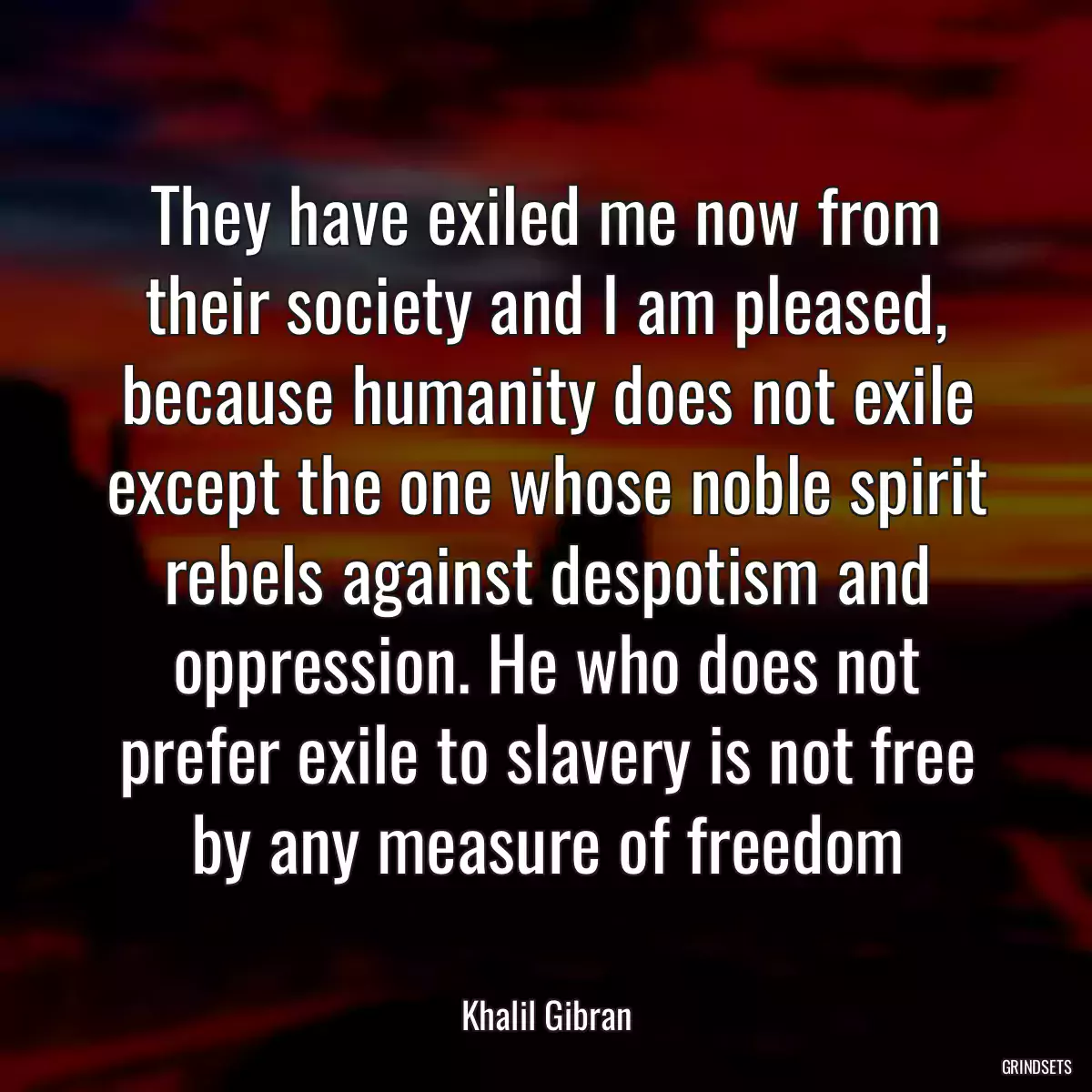 They have exiled me now from their society and I am pleased, because humanity does not exile except the one whose noble spirit rebels against despotism and oppression. He who does not prefer exile to slavery is not free by any measure of freedom