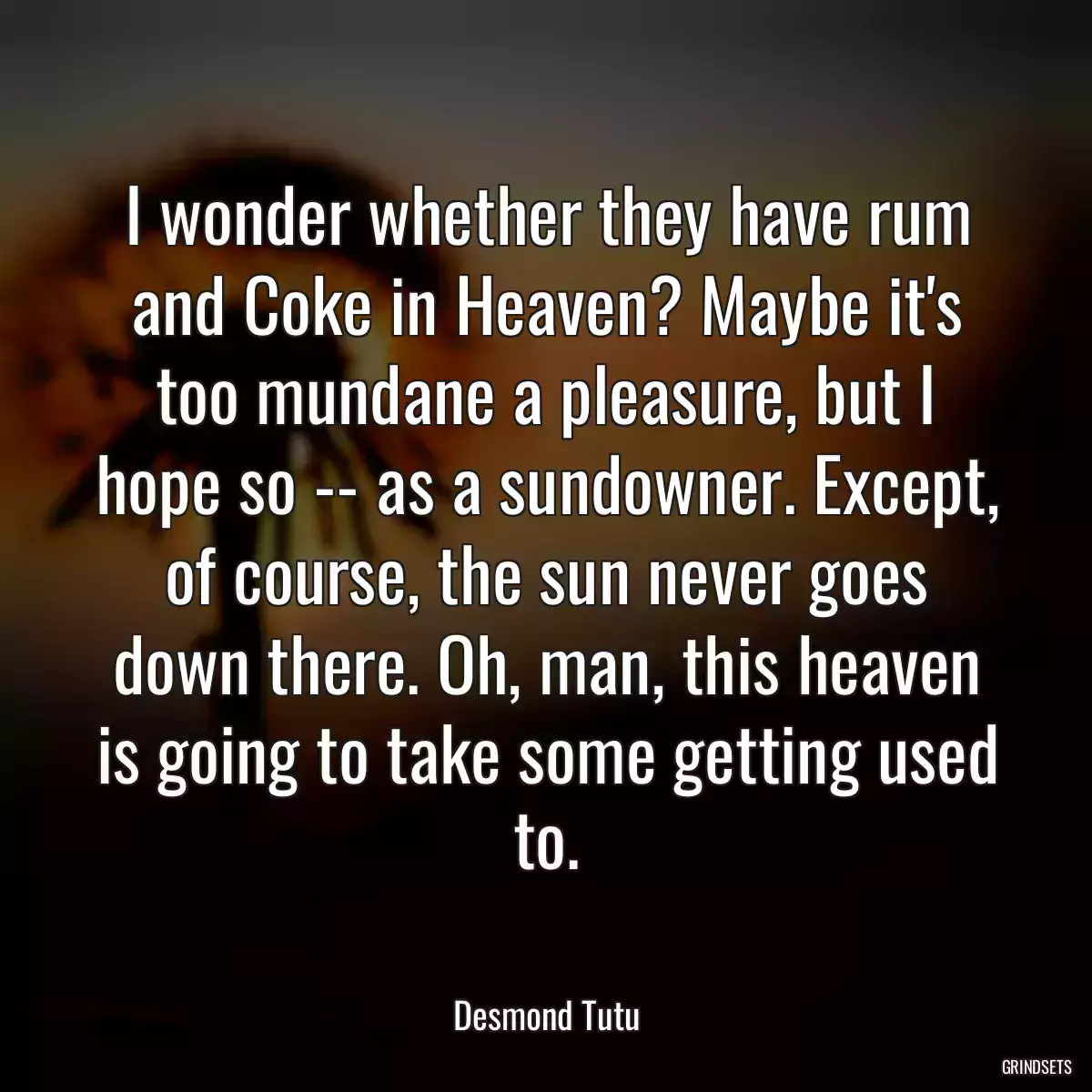 I wonder whether they have rum and Coke in Heaven? Maybe it\'s too mundane a pleasure, but I hope so -- as a sundowner. Except, of course, the sun never goes down there. Oh, man, this heaven is going to take some getting used to.