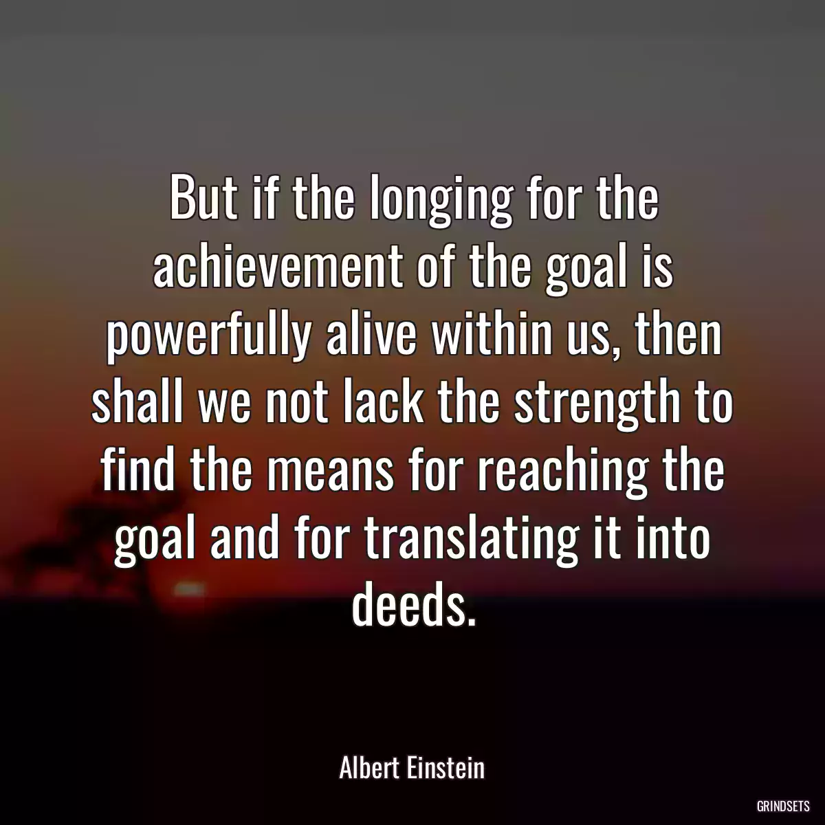 But if the longing for the achievement of the goal is powerfully alive within us, then shall we not lack the strength to find the means for reaching the goal and for translating it into deeds.