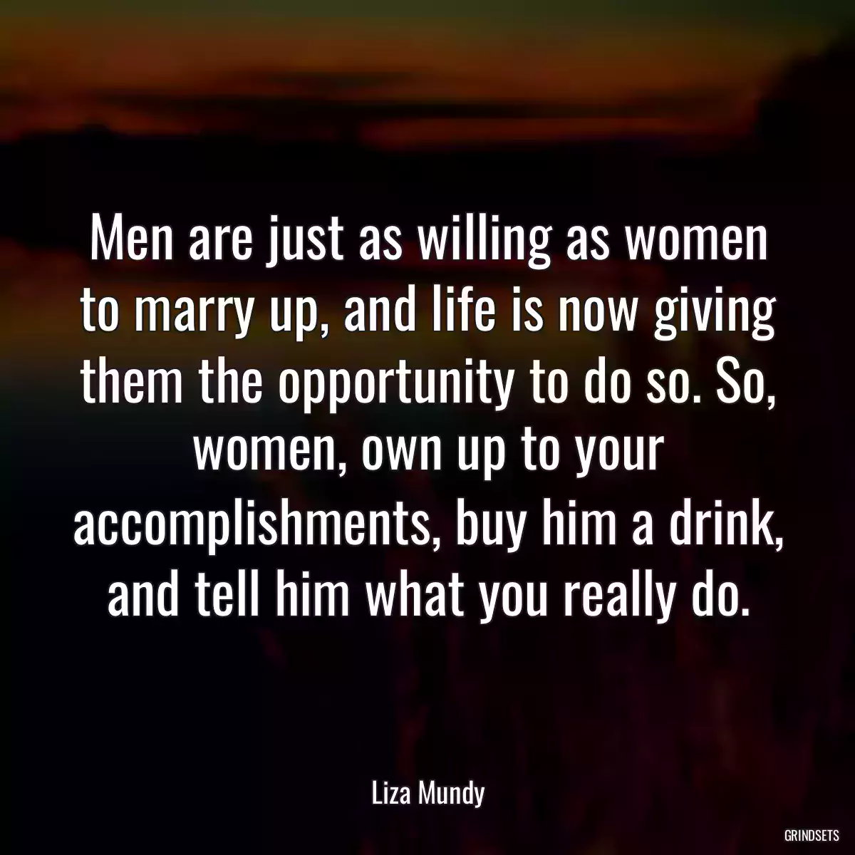 Men are just as willing as women to marry up, and life is now giving them the opportunity to do so. So, women, own up to your accomplishments, buy him a drink, and tell him what you really do.