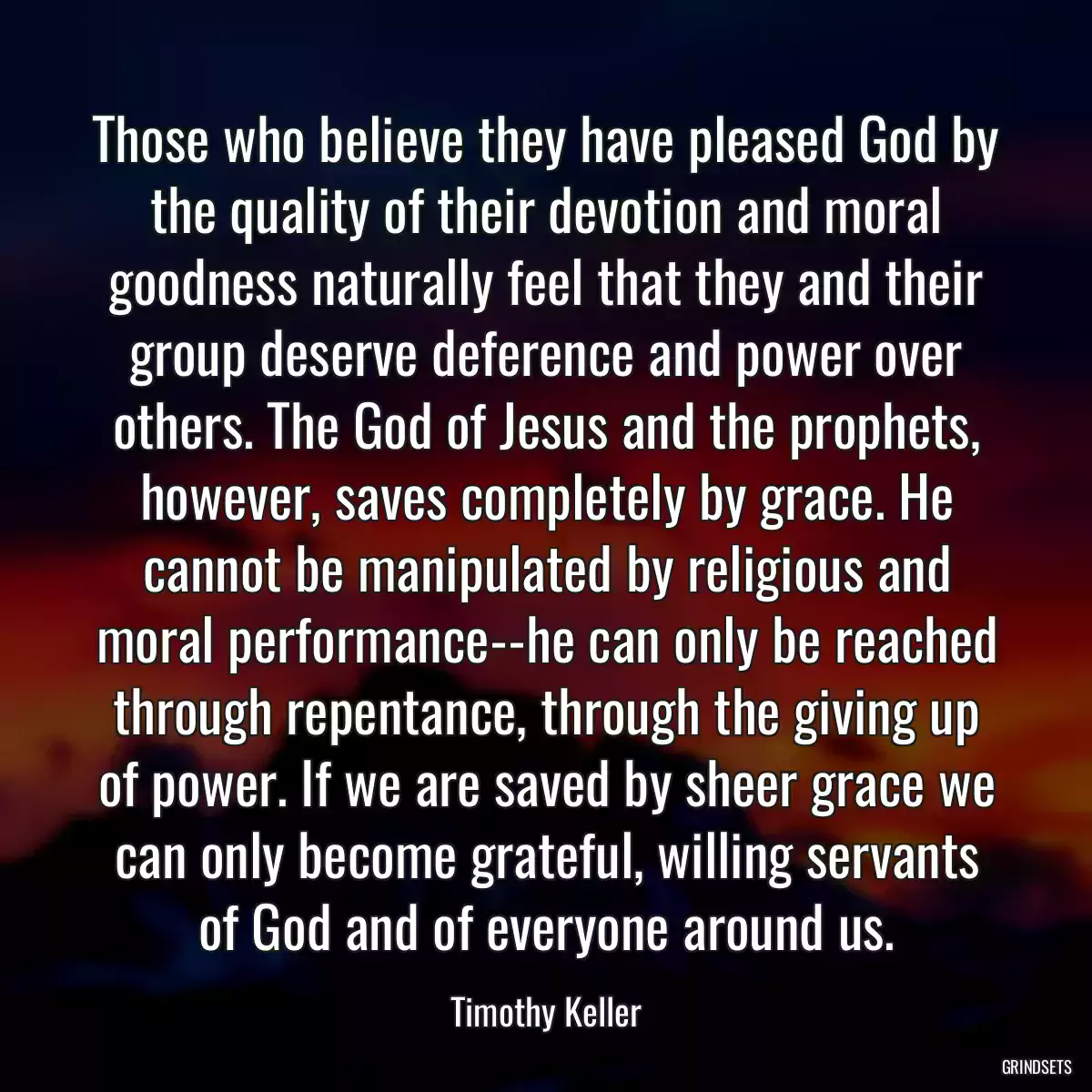 Those who believe they have pleased God by the quality of their devotion and moral goodness naturally feel that they and their group deserve deference and power over others. The God of Jesus and the prophets, however, saves completely by grace. He cannot be manipulated by religious and moral performance--he can only be reached through repentance, through the giving up of power. If we are saved by sheer grace we can only become grateful, willing servants of God and of everyone around us.