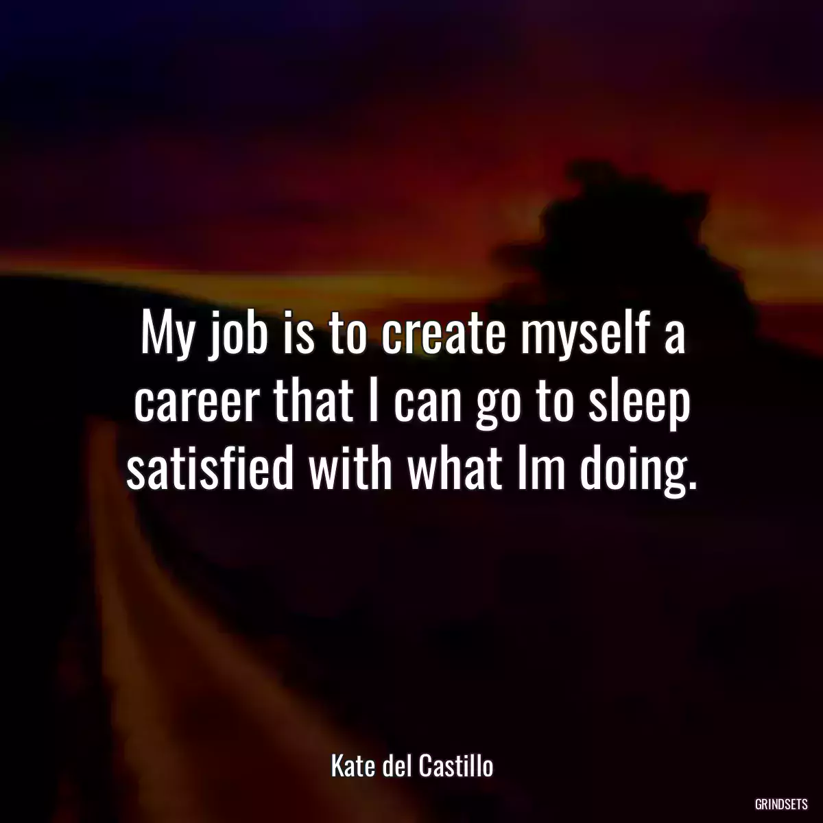 My job is to create myself a career that I can go to sleep satisfied with what Im doing.