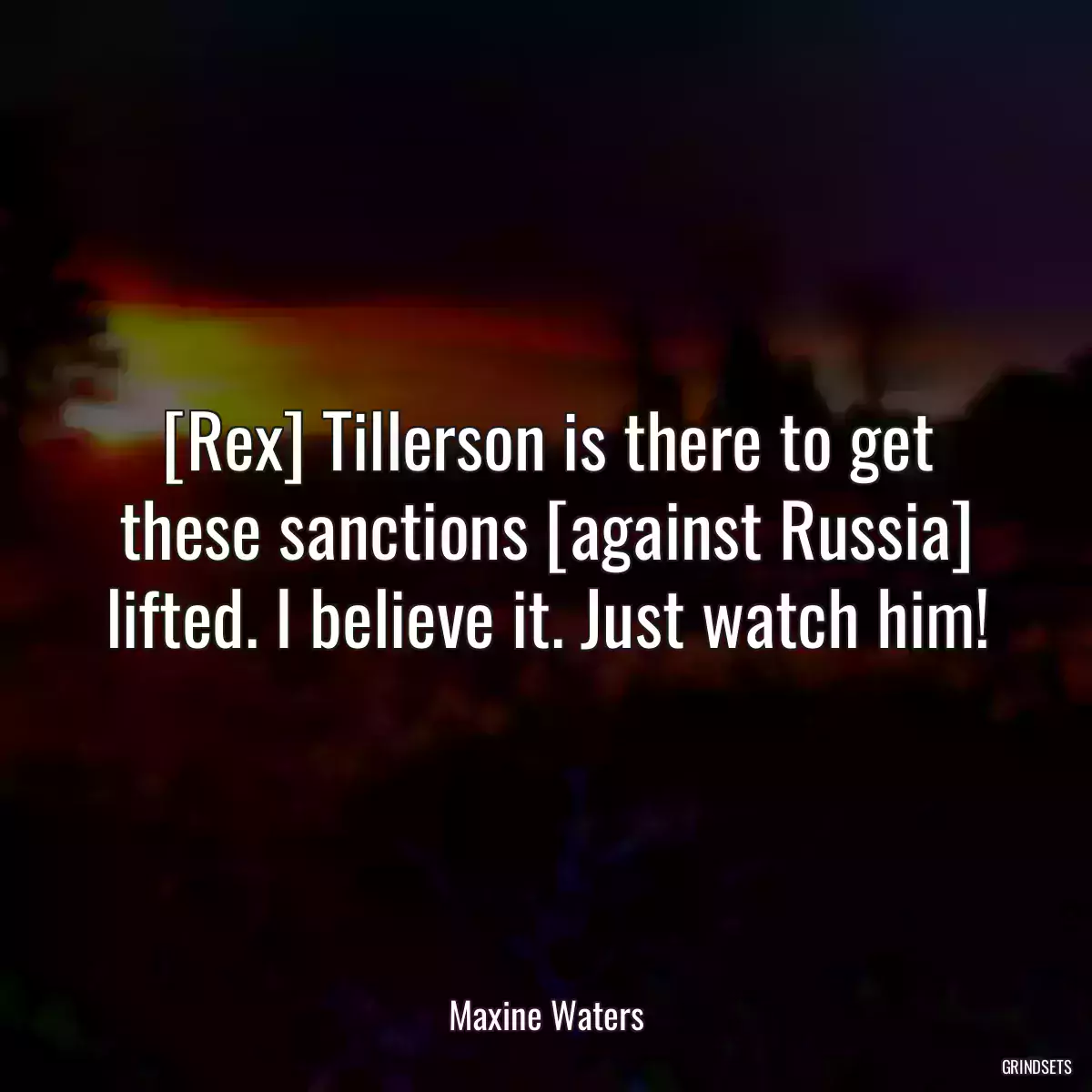 [Rex] Tillerson is there to get these sanctions [against Russia] lifted. I believe it. Just watch him!