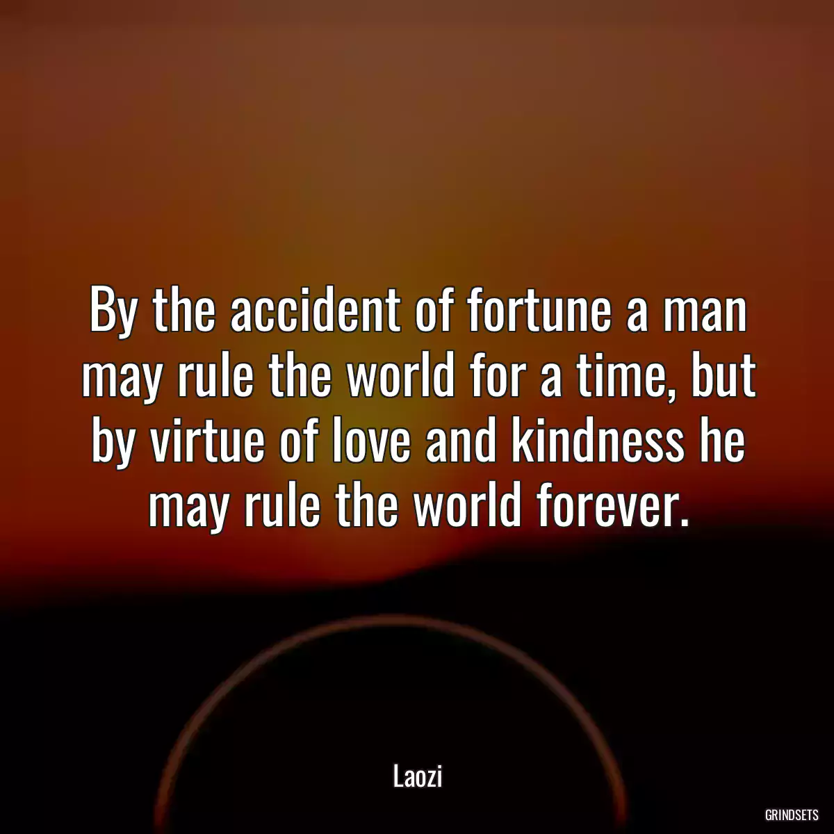 By the accident of fortune a man may rule the world for a time, but by virtue of love and kindness he may rule the world forever.