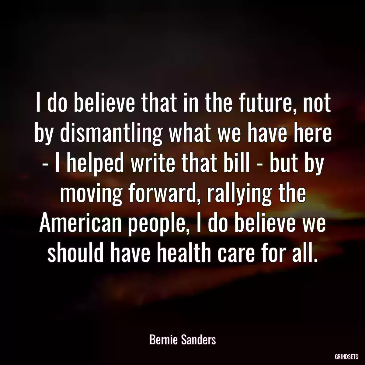 I do believe that in the future, not by dismantling what we have here - I helped write that bill - but by moving forward, rallying the American people, I do believe we should have health care for all.