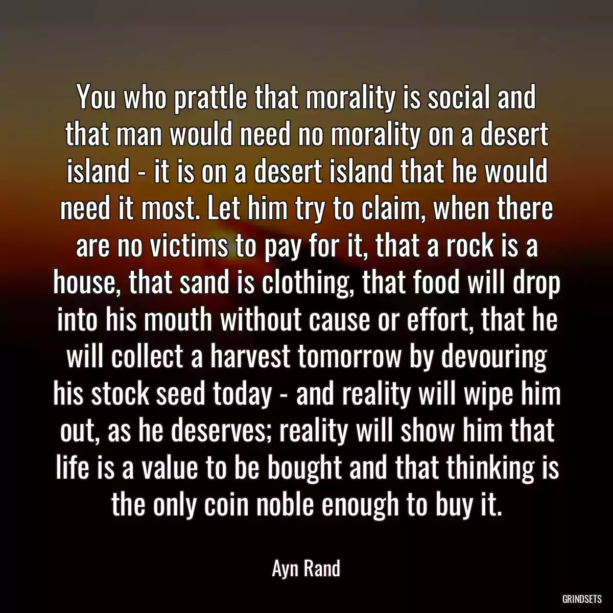 You who prattle that morality is social and that man would need no morality on a desert island - it is on a desert island that he would need it most. Let him try to claim, when there are no victims to pay for it, that a rock is a house, that sand is clothing, that food will drop into his mouth without cause or effort, that he will collect a harvest tomorrow by devouring his stock seed today - and reality will wipe him out, as he deserves; reality will show him that life is a value to be bought and that thinking is the only coin noble enough to buy it.