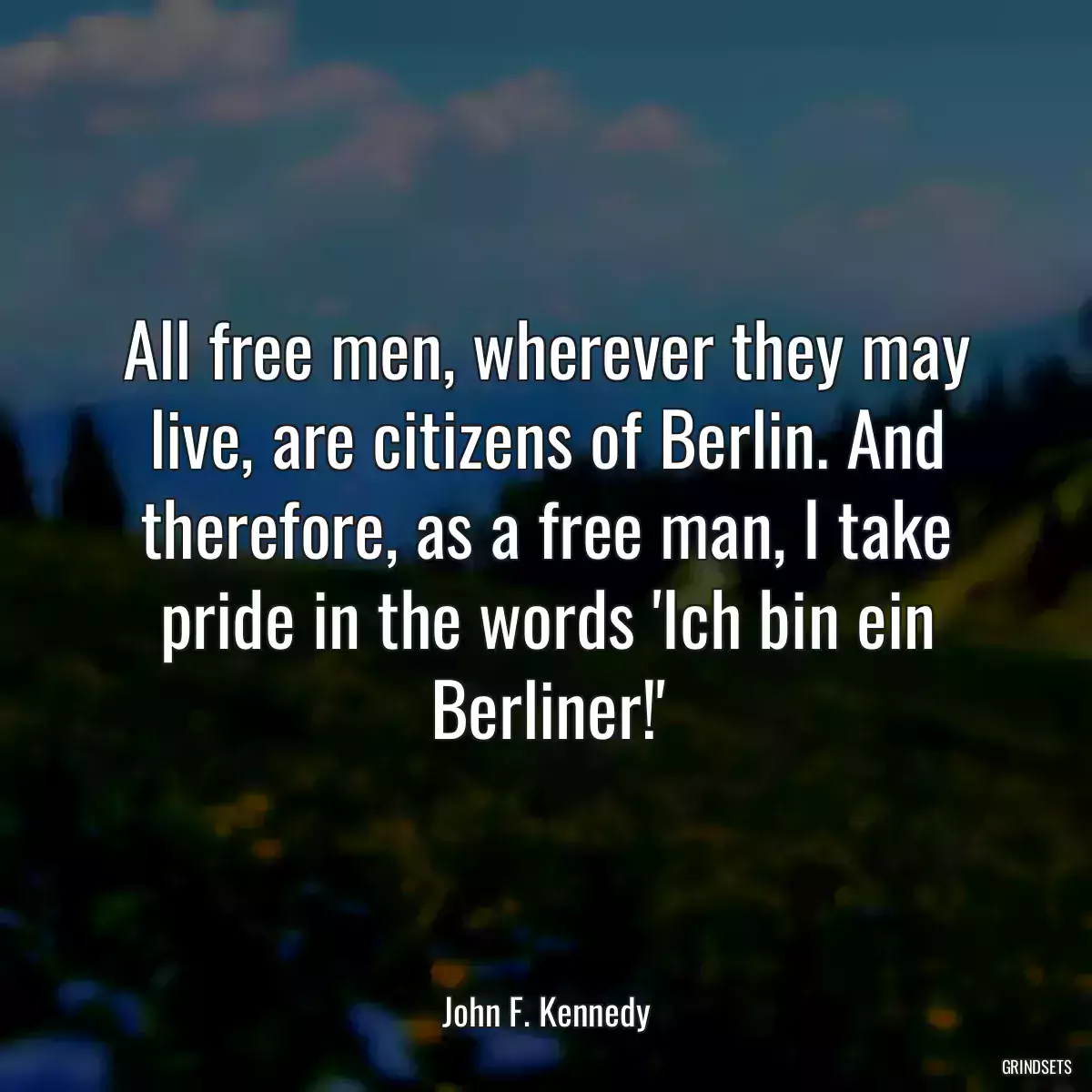 All free men, wherever they may live, are citizens of Berlin. And therefore, as a free man, I take pride in the words \'Ich bin ein Berliner!\'