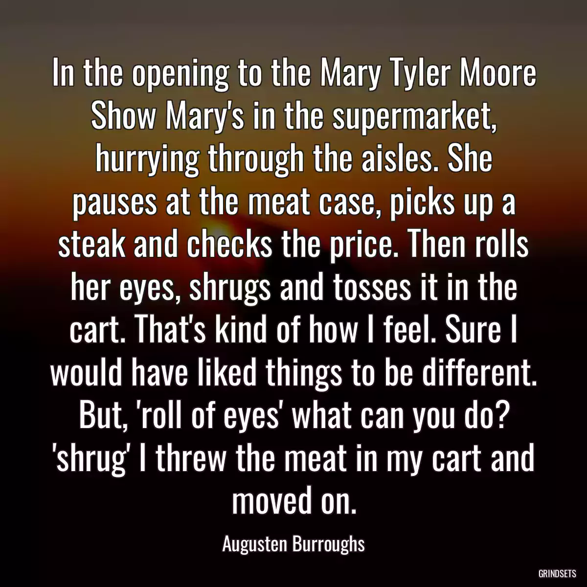 In the opening to the Mary Tyler Moore Show Mary\'s in the supermarket, hurrying through the aisles. She pauses at the meat case, picks up a steak and checks the price. Then rolls her eyes, shrugs and tosses it in the cart. That\'s kind of how I feel. Sure I would have liked things to be different. But, \'roll of eyes\' what can you do? \'shrug\' I threw the meat in my cart and moved on.