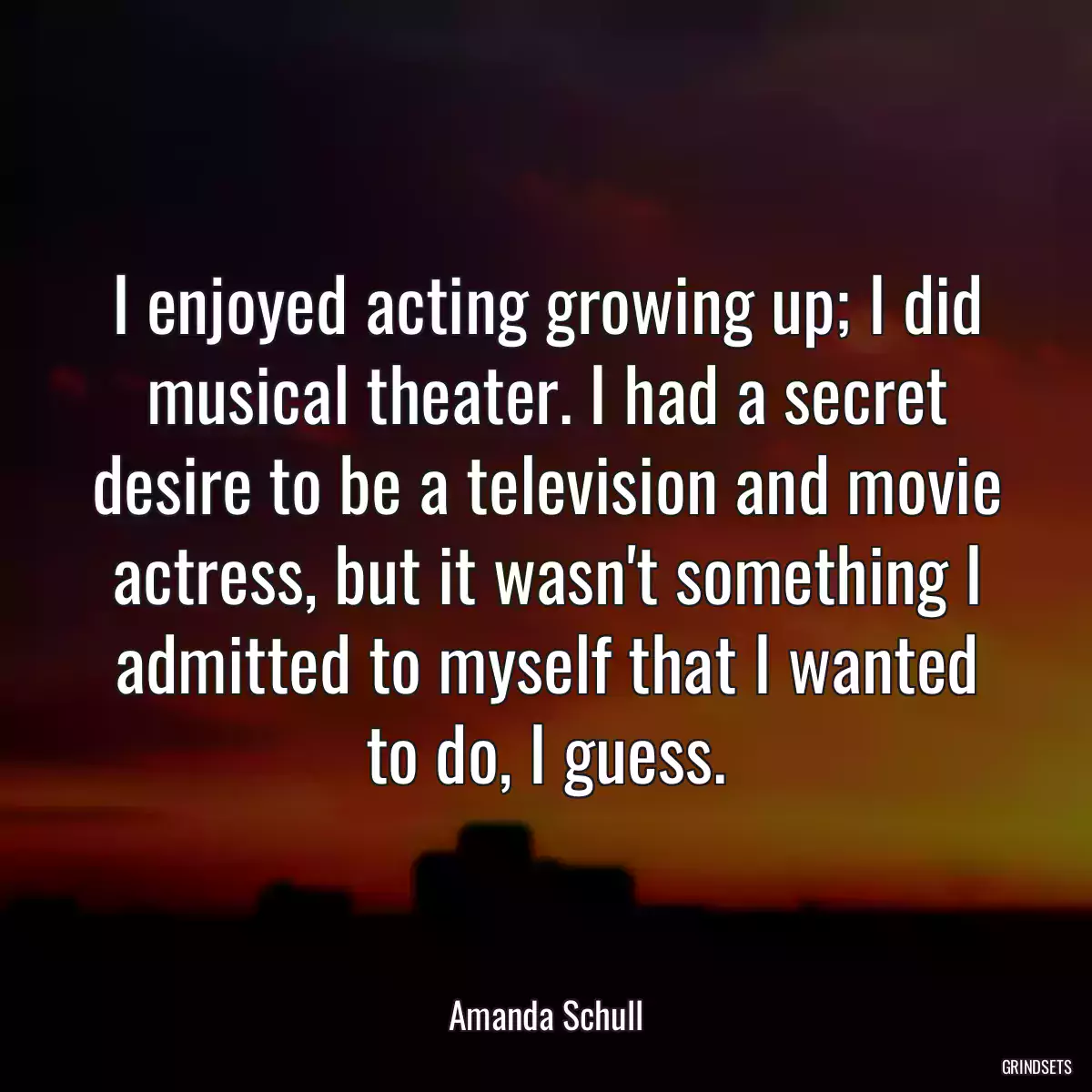 I enjoyed acting growing up; I did musical theater. I had a secret desire to be a television and movie actress, but it wasn\'t something I admitted to myself that I wanted to do, I guess.