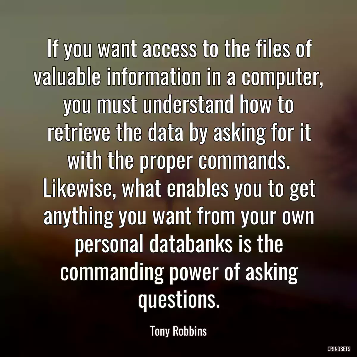 If you want access to the files of valuable information in a computer, you must understand how to retrieve the data by asking for it with the proper commands. Likewise, what enables you to get anything you want from your own personal databanks is the commanding power of asking questions.