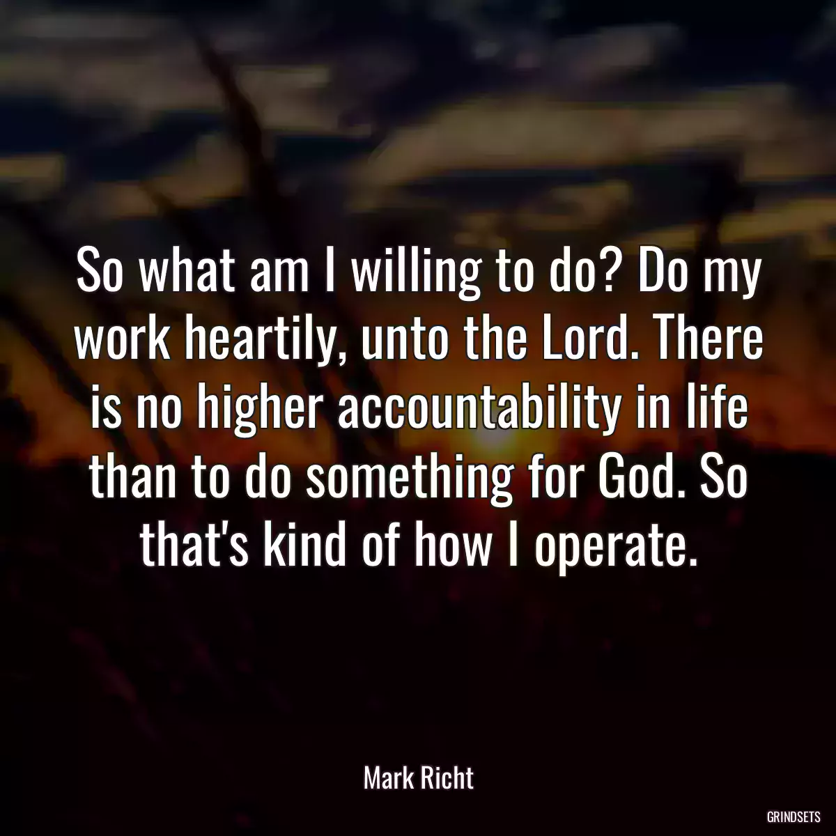 So what am I willing to do? Do my work heartily, unto the Lord. There is no higher accountability in life than to do something for God. So that\'s kind of how I operate.