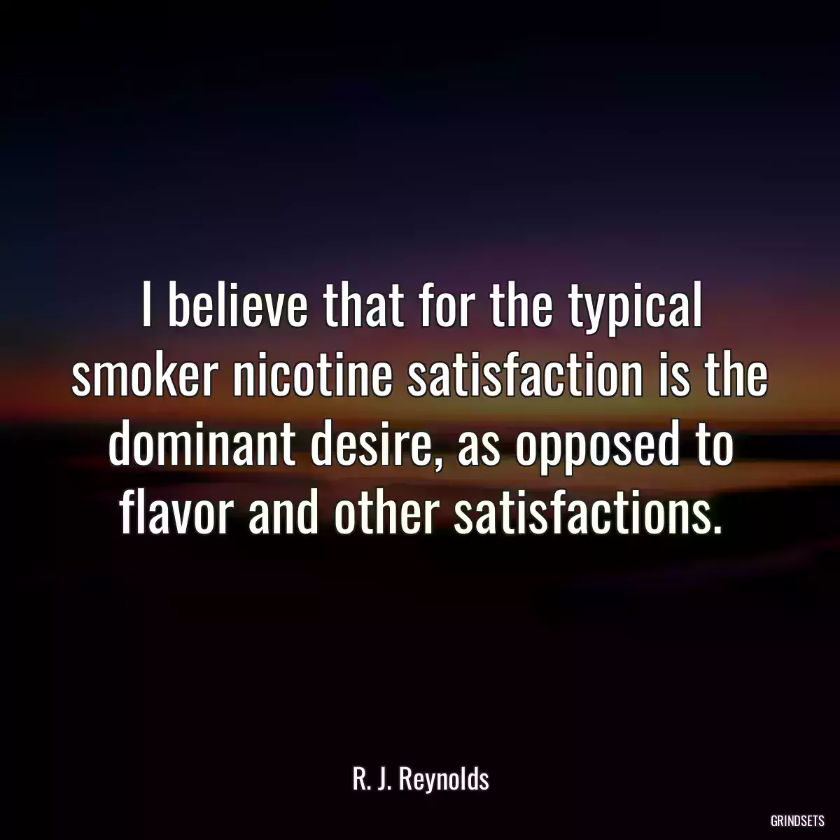 I believe that for the typical smoker nicotine satisfaction is the dominant desire, as opposed to flavor and other satisfactions.