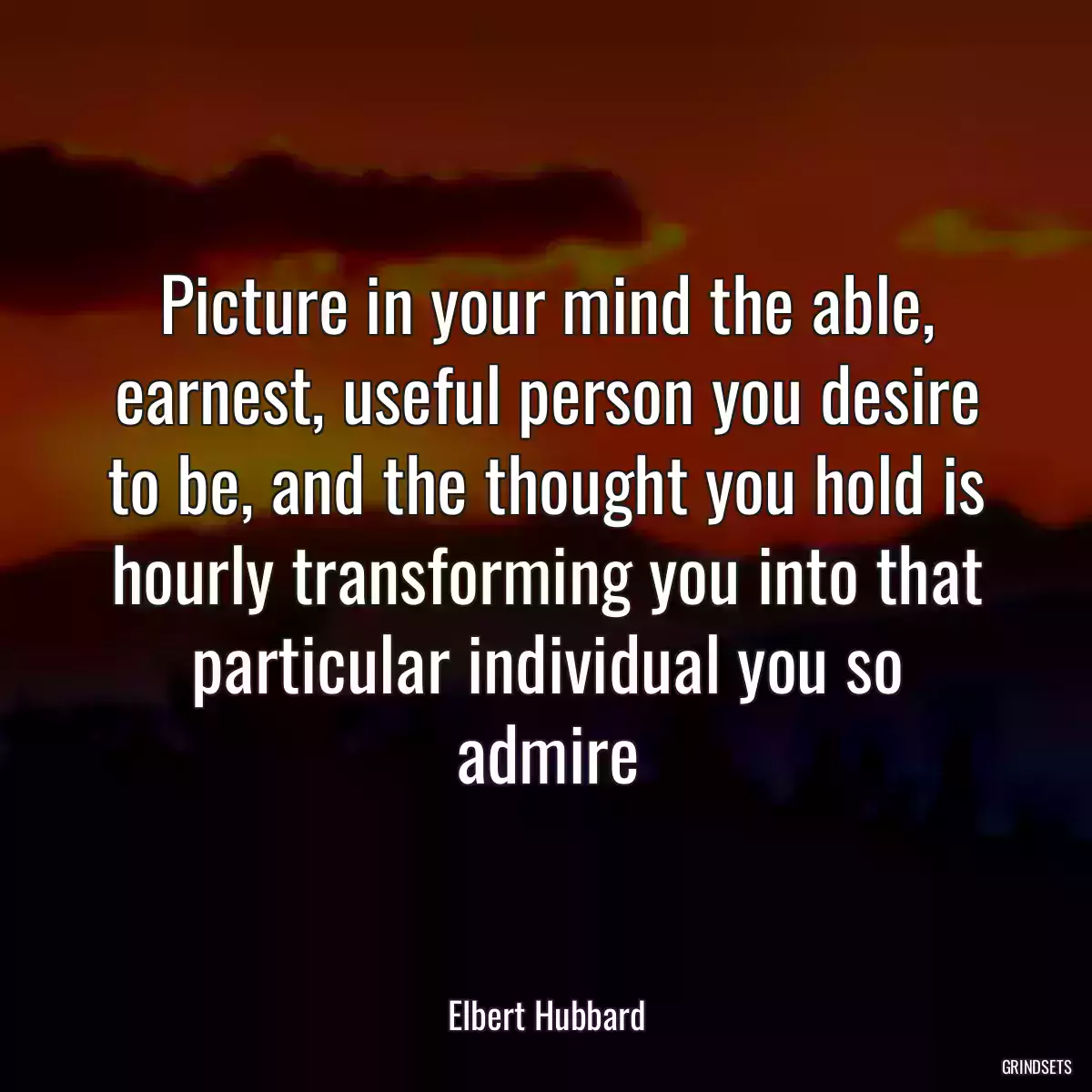 Picture in your mind the able, earnest, useful person you desire to be, and the thought you hold is hourly transforming you into that particular individual you so admire