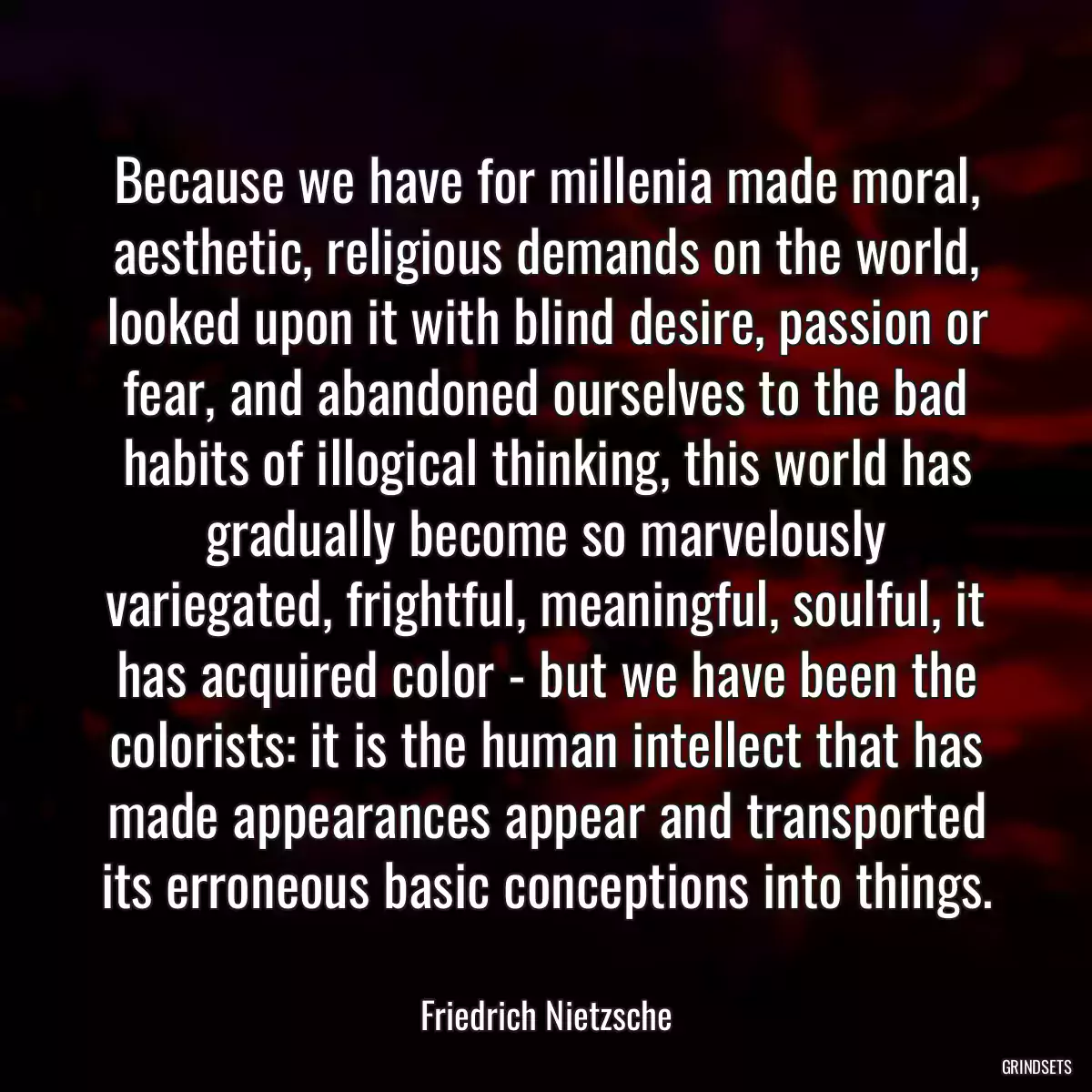 Because we have for millenia made moral, aesthetic, religious demands on the world, looked upon it with blind desire, passion or fear, and abandoned ourselves to the bad habits of illogical thinking, this world has gradually become so marvelously variegated, frightful, meaningful, soulful, it has acquired color - but we have been the colorists: it is the human intellect that has made appearances appear and transported its erroneous basic conceptions into things.