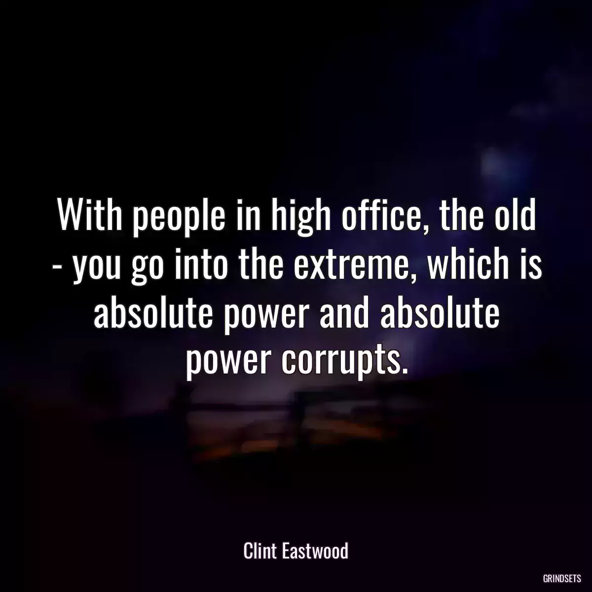 With people in high office, the old - you go into the extreme, which is absolute power and absolute power corrupts.