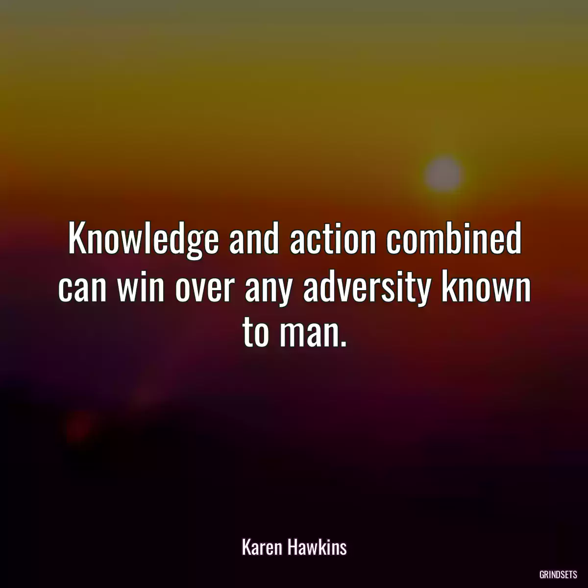 Knowledge and action combined can win over any adversity known to man.