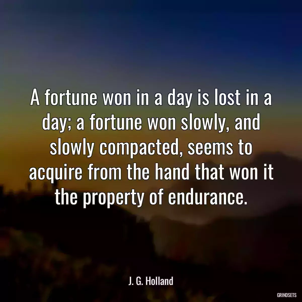 A fortune won in a day is lost in a day; a fortune won slowly, and slowly compacted, seems to acquire from the hand that won it the property of endurance.