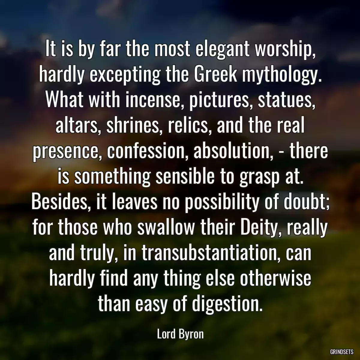 It is by far the most elegant worship, hardly excepting the Greek mythology. What with incense, pictures, statues, altars, shrines, relics, and the real presence, confession, absolution, - there is something sensible to grasp at. Besides, it leaves no possibility of doubt; for those who swallow their Deity, really and truly, in transubstantiation, can hardly find any thing else otherwise than easy of digestion.