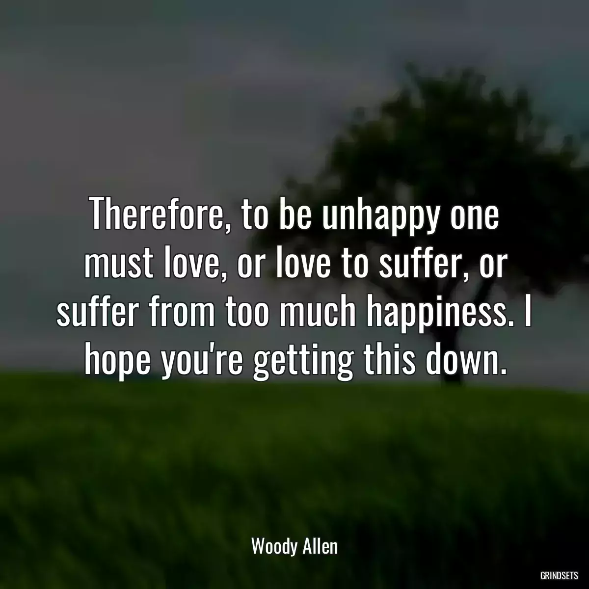 Therefore, to be unhappy one must love, or love to suffer, or suffer from too much happiness. I hope you\'re getting this down.