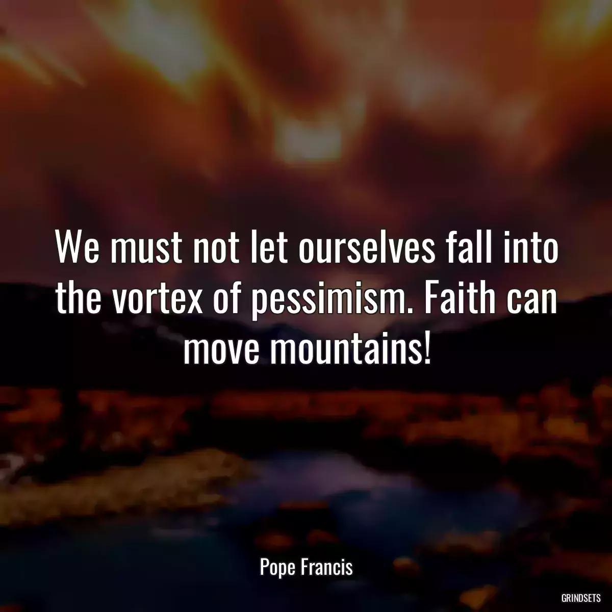 We must not let ourselves fall into the vortex of pessimism. Faith can move mountains!