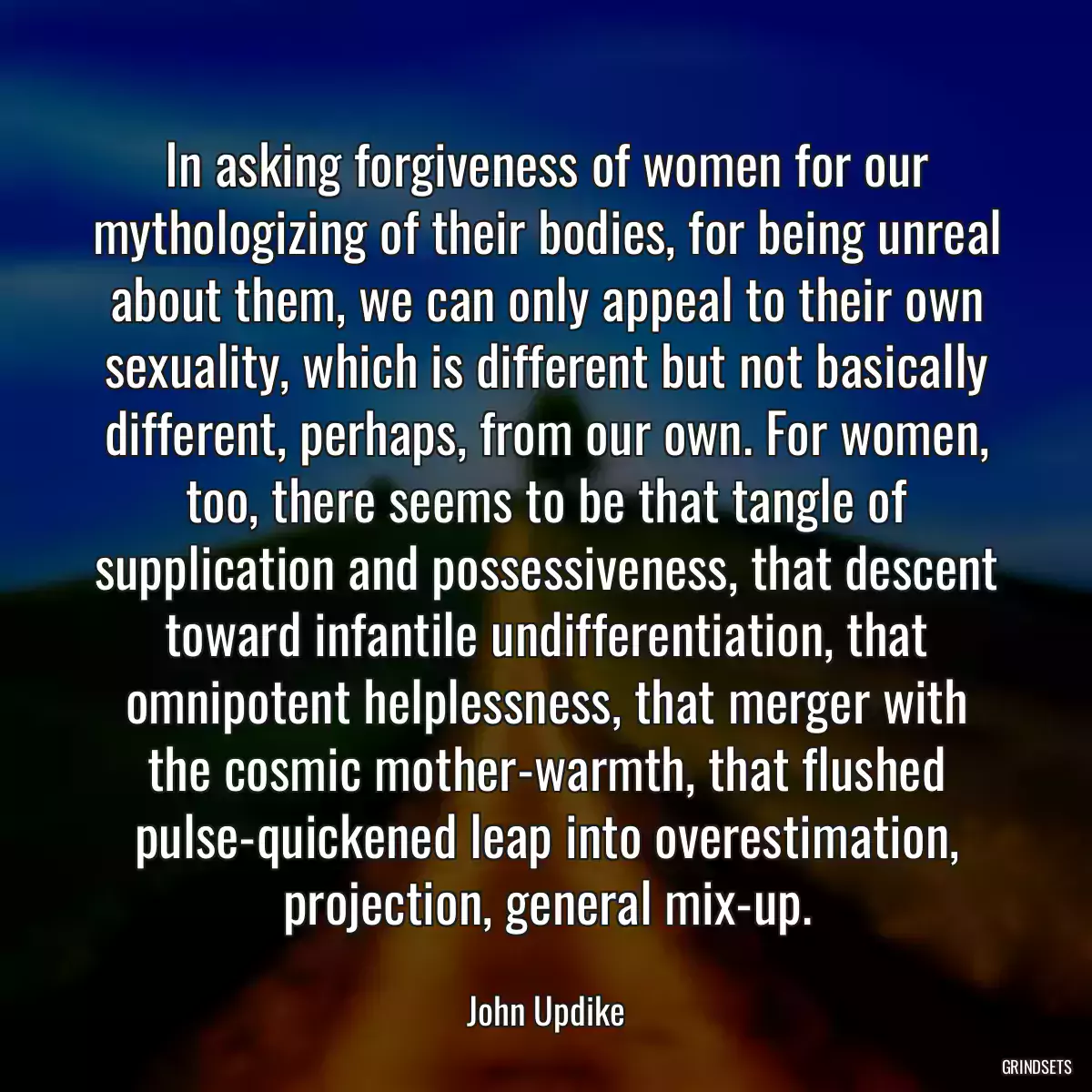 In asking forgiveness of women for our mythologizing of their bodies, for being unreal about them, we can only appeal to their own sexuality, which is different but not basically different, perhaps, from our own. For women, too, there seems to be that tangle of supplication and possessiveness, that descent toward infantile undifferentiation, that omnipotent helplessness, that merger with the cosmic mother-warmth, that flushed pulse-quickened leap into overestimation, projection, general mix-up.