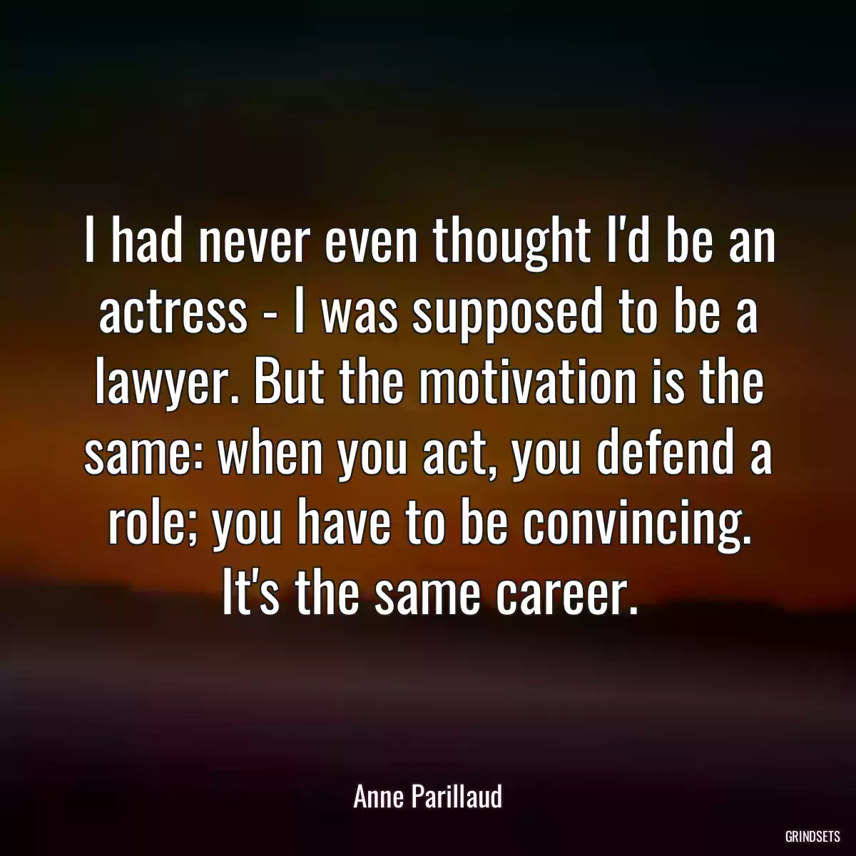 I had never even thought I\'d be an actress - I was supposed to be a lawyer. But the motivation is the same: when you act, you defend a role; you have to be convincing. It\'s the same career.