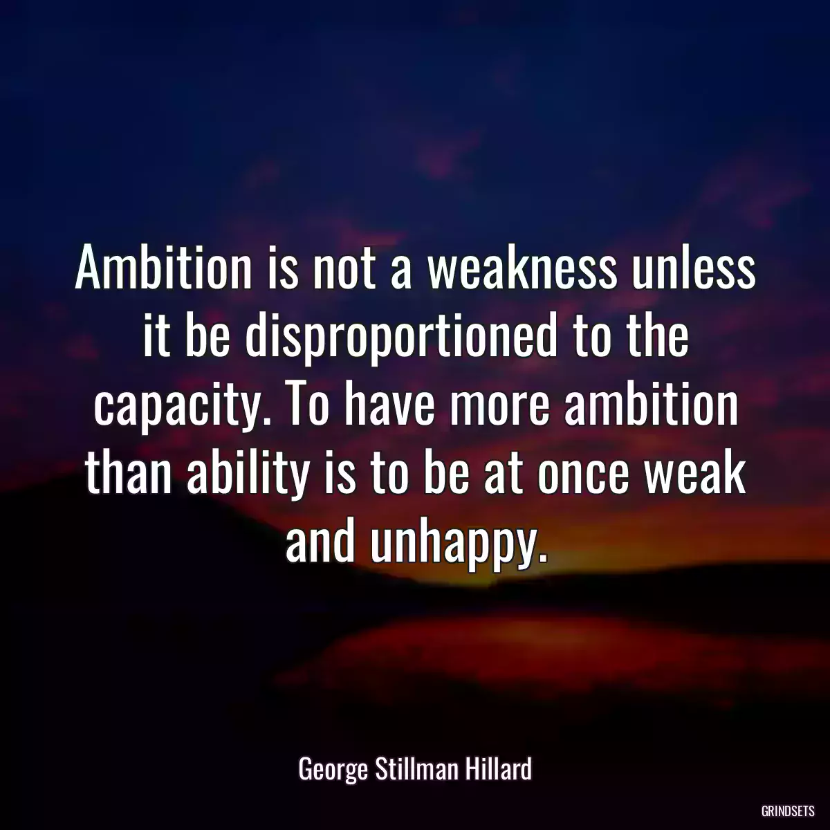 Ambition is not a weakness unless it be disproportioned to the capacity. To have more ambition than ability is to be at once weak and unhappy.