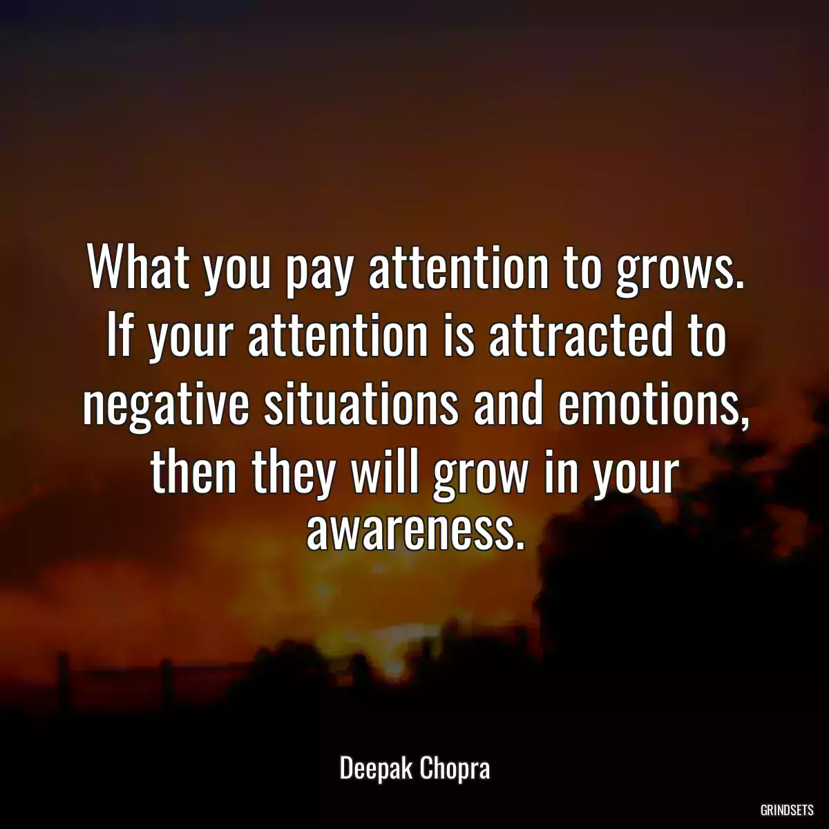 What you pay attention to grows. If your attention is attracted to negative situations and emotions, then they will grow in your awareness.