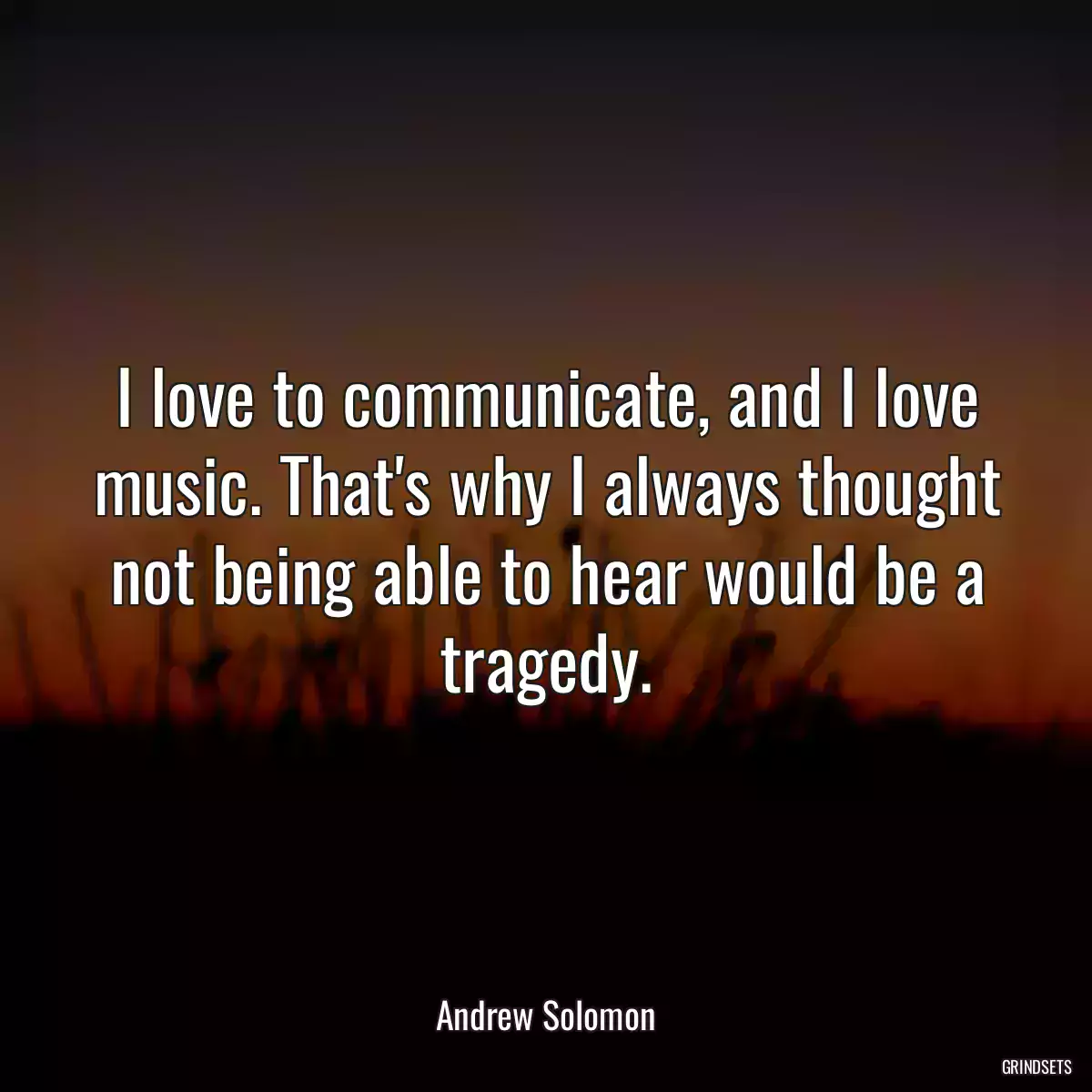 I love to communicate, and I love music. That\'s why I always thought not being able to hear would be a tragedy.