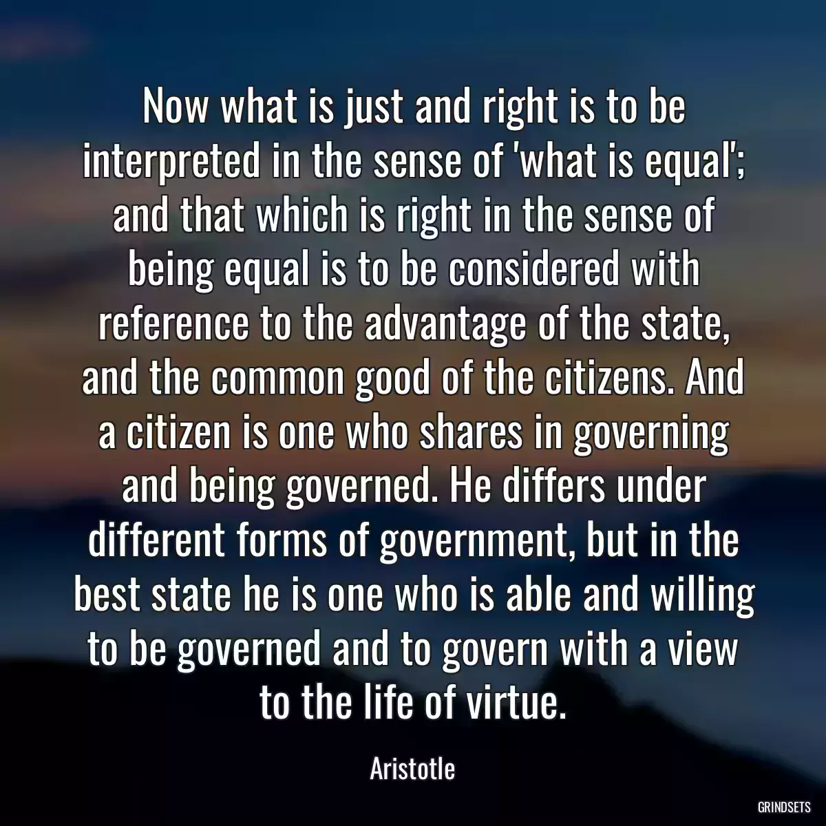 Now what is just and right is to be interpreted in the sense of \'what is equal\'; and that which is right in the sense of being equal is to be considered with reference to the advantage of the state, and the common good of the citizens. And a citizen is one who shares in governing and being governed. He differs under different forms of government, but in the best state he is one who is able and willing to be governed and to govern with a view to the life of virtue.