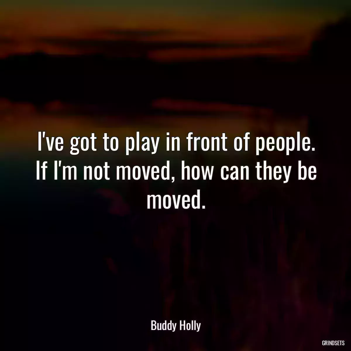 I\'ve got to play in front of people. If I\'m not moved, how can they be moved.