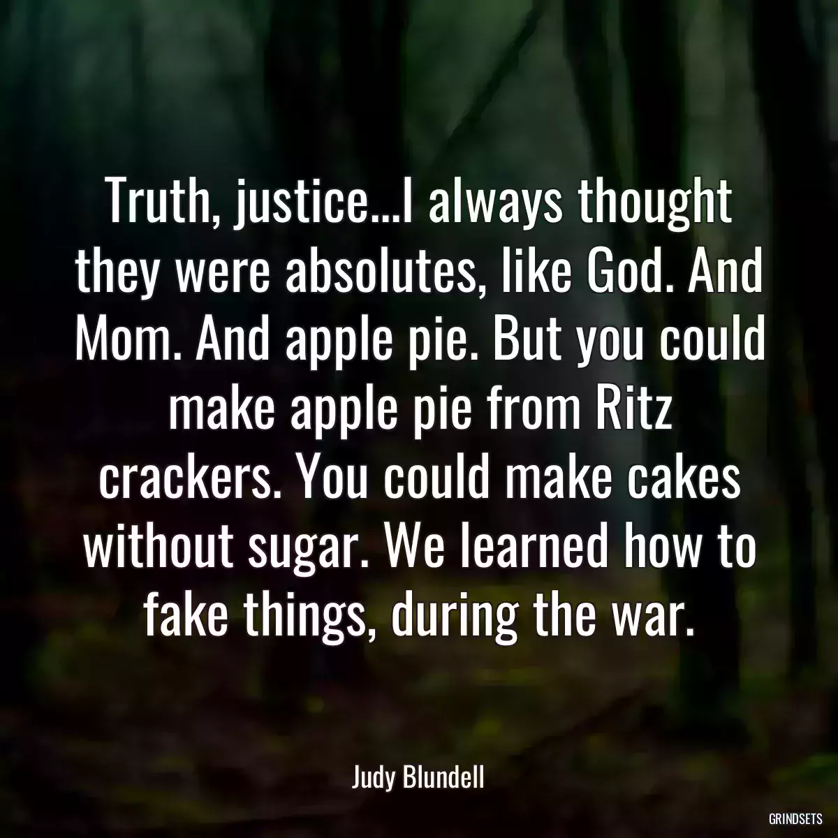 Truth, justice...I always thought they were absolutes, like God. And Mom. And apple pie. But you could make apple pie from Ritz crackers. You could make cakes without sugar. We learned how to fake things, during the war.