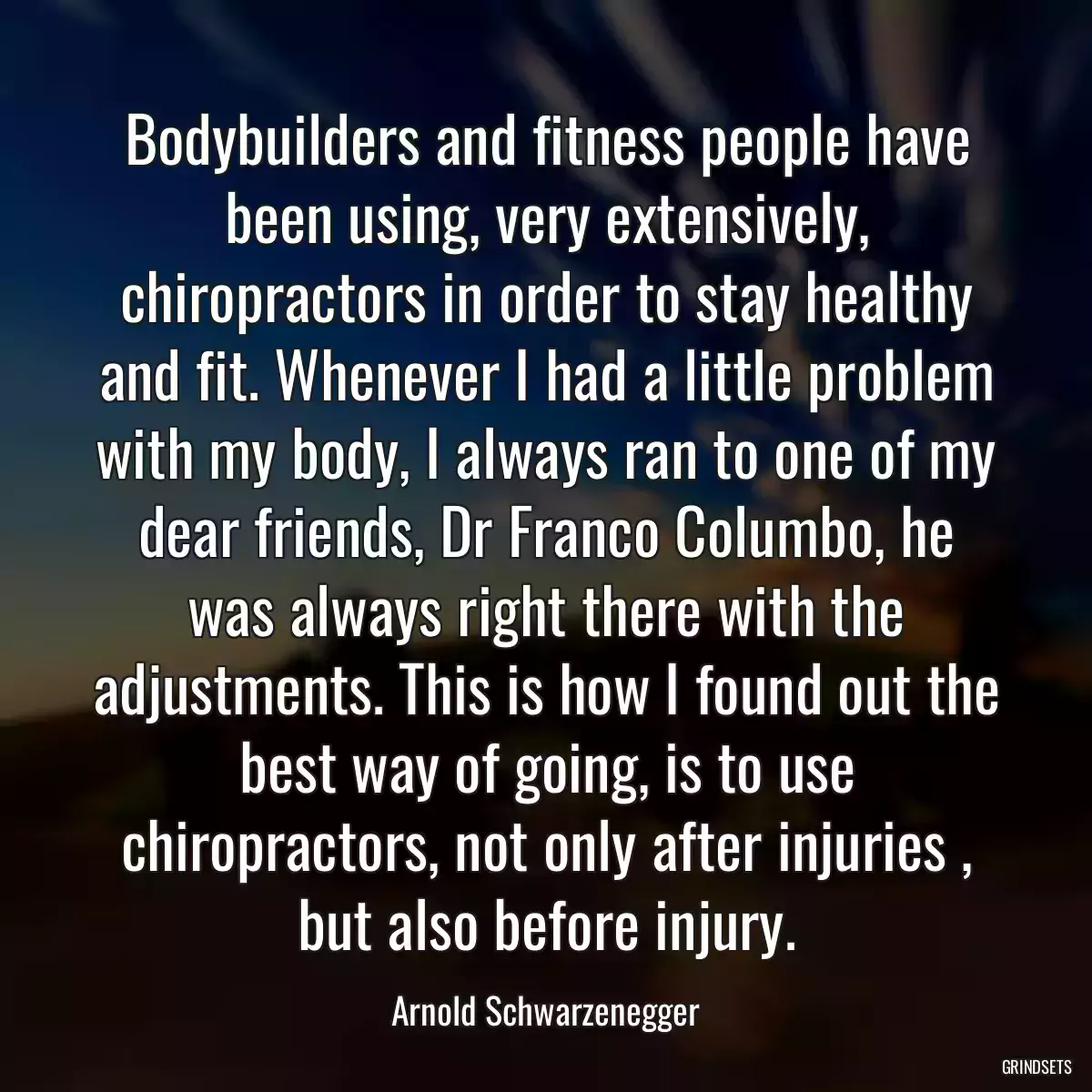 Bodybuilders and fitness people have been using, very extensively, chiropractors in order to stay healthy and fit. Whenever I had a little problem with my body, I always ran to one of my dear friends, Dr Franco Columbo, he was always right there with the adjustments. This is how I found out the best way of going, is to use chiropractors, not only after injuries , but also before injury.