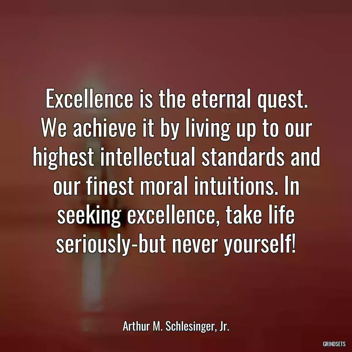 Excellence is the eternal quest. We achieve it by living up to our highest intellectual standards and our finest moral intuitions. In seeking excellence, take life seriously-but never yourself!