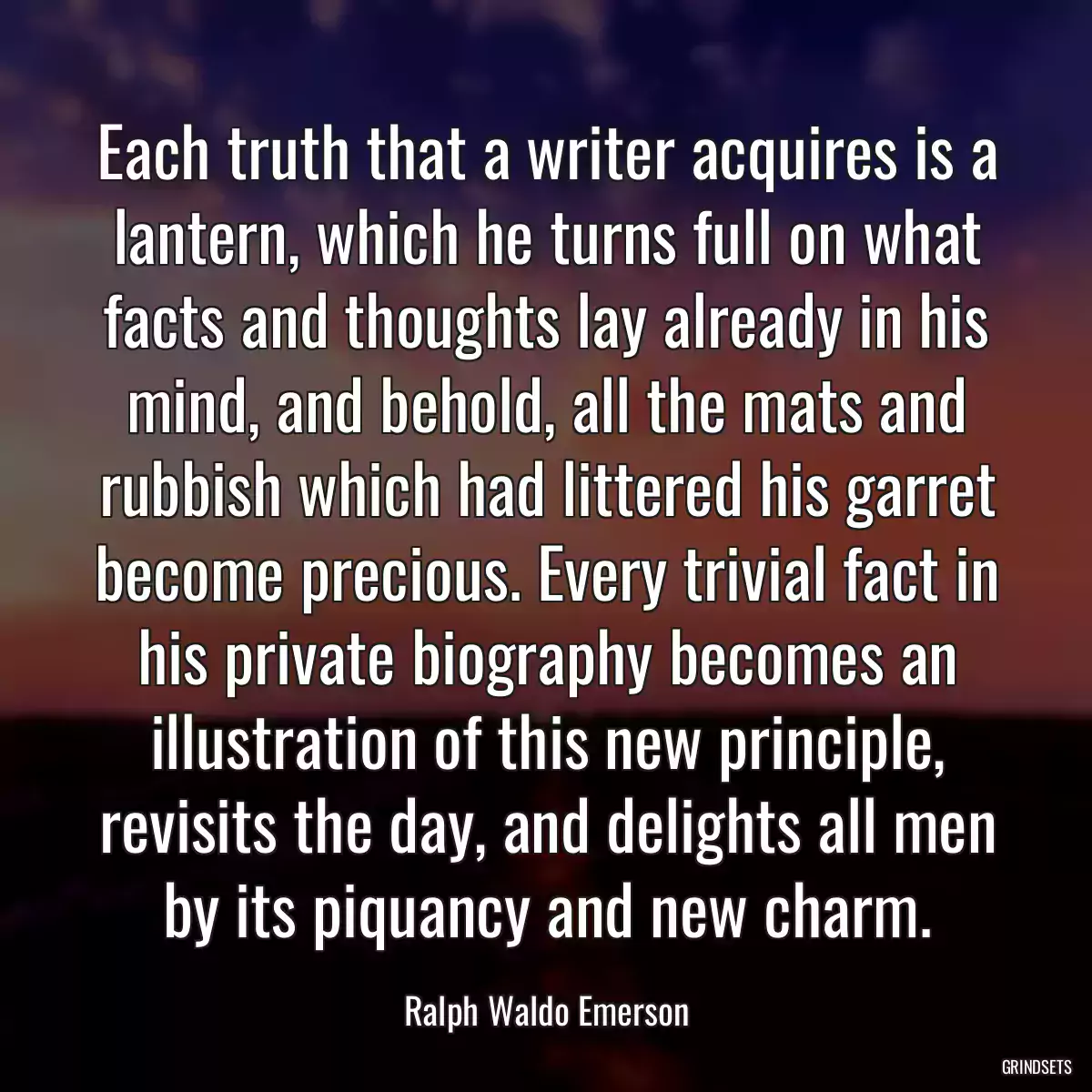 Each truth that a writer acquires is a lantern, which he turns full on what facts and thoughts lay already in his mind, and behold, all the mats and rubbish which had littered his garret become precious. Every trivial fact in his private biography becomes an illustration of this new principle, revisits the day, and delights all men by its piquancy and new charm.