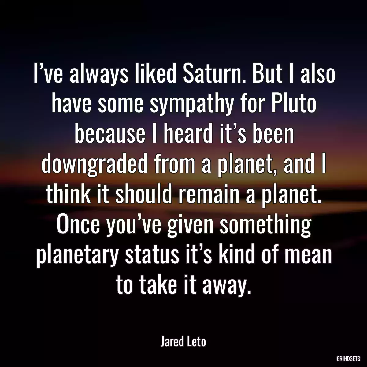 I’ve always liked Saturn. But I also have some sympathy for Pluto because I heard it’s been downgraded from a planet, and I think it should remain a planet. Once you’ve given something planetary status it’s kind of mean to take it away.