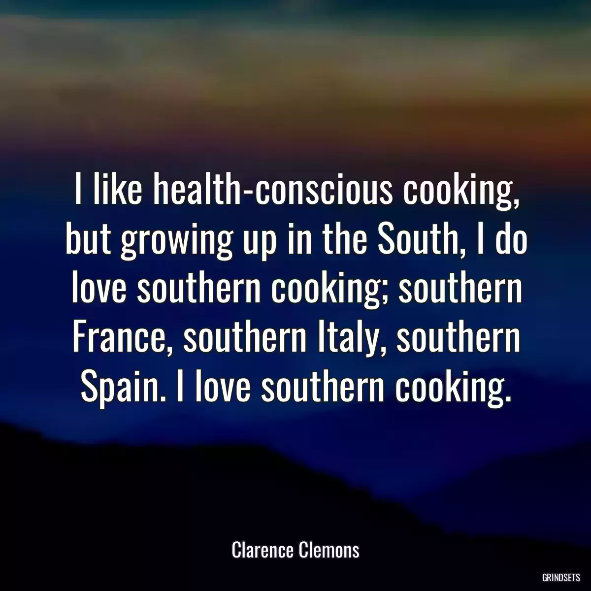 I like health-conscious cooking, but growing up in the South, I do love southern cooking; southern France, southern Italy, southern Spain. I love southern cooking.