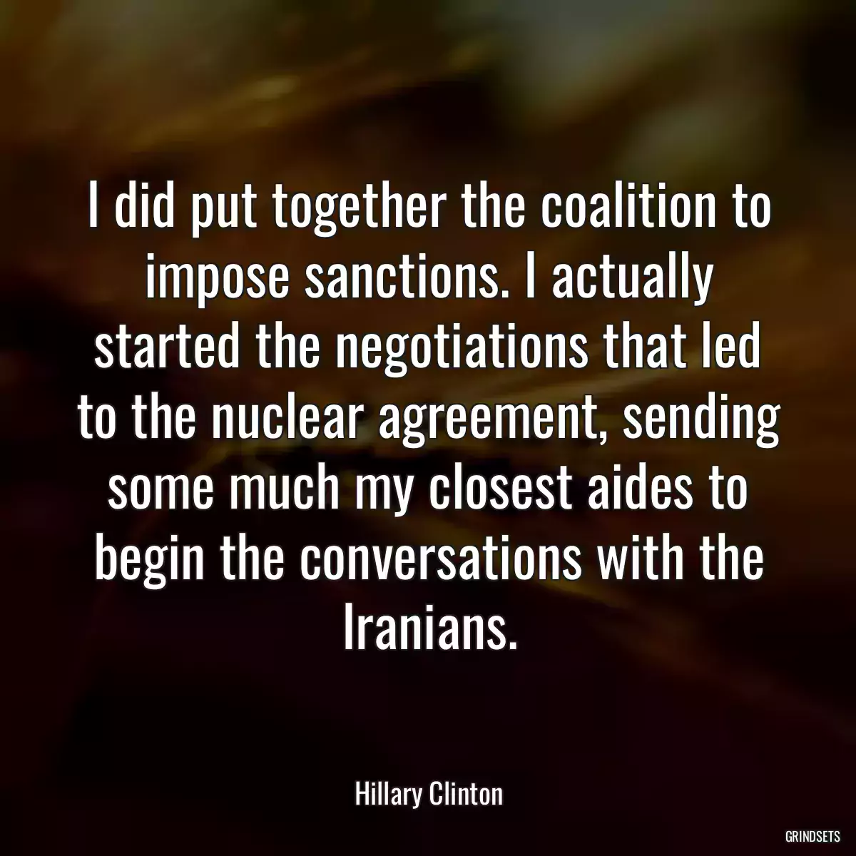 I did put together the coalition to impose sanctions. I actually started the negotiations that led to the nuclear agreement, sending some much my closest aides to begin the conversations with the Iranians.