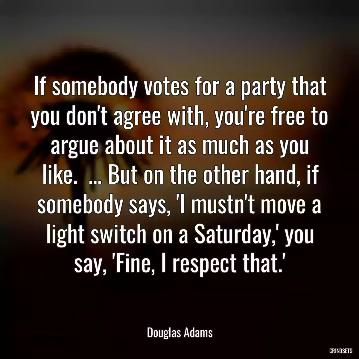 If somebody votes for a party that you don\'t agree with, you\'re free to argue about it as much as you like.  ... But on the other hand, if somebody says, \'I mustn\'t move a light switch on a Saturday,\' you say, \'Fine, I respect that.\'