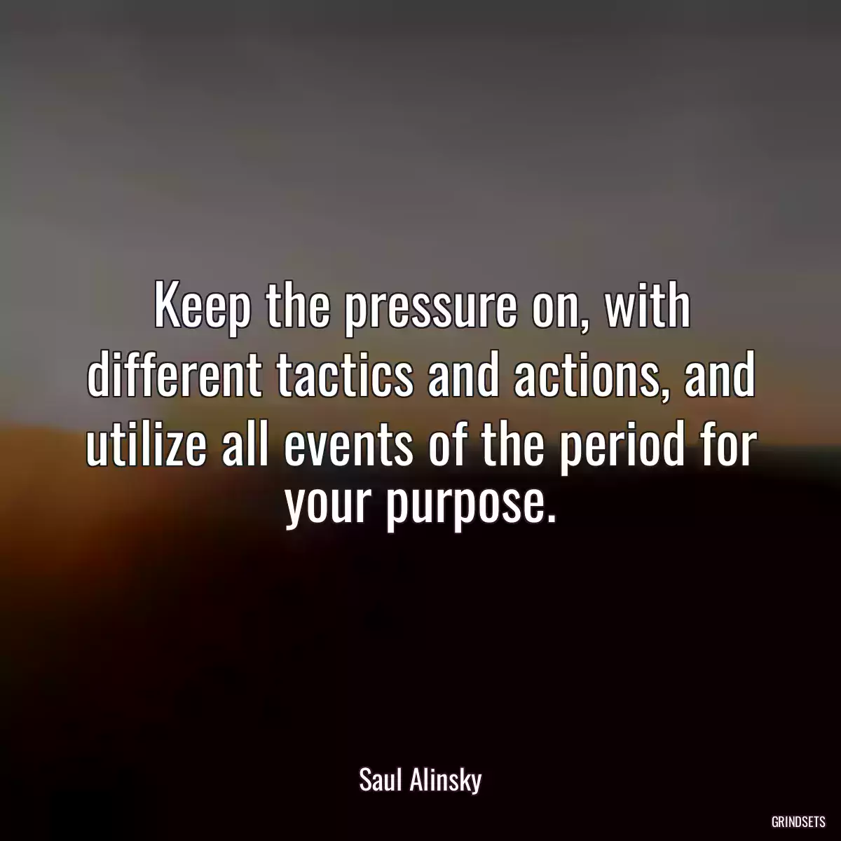 Keep the pressure on, with different tactics and actions, and utilize all events of the period for your purpose.