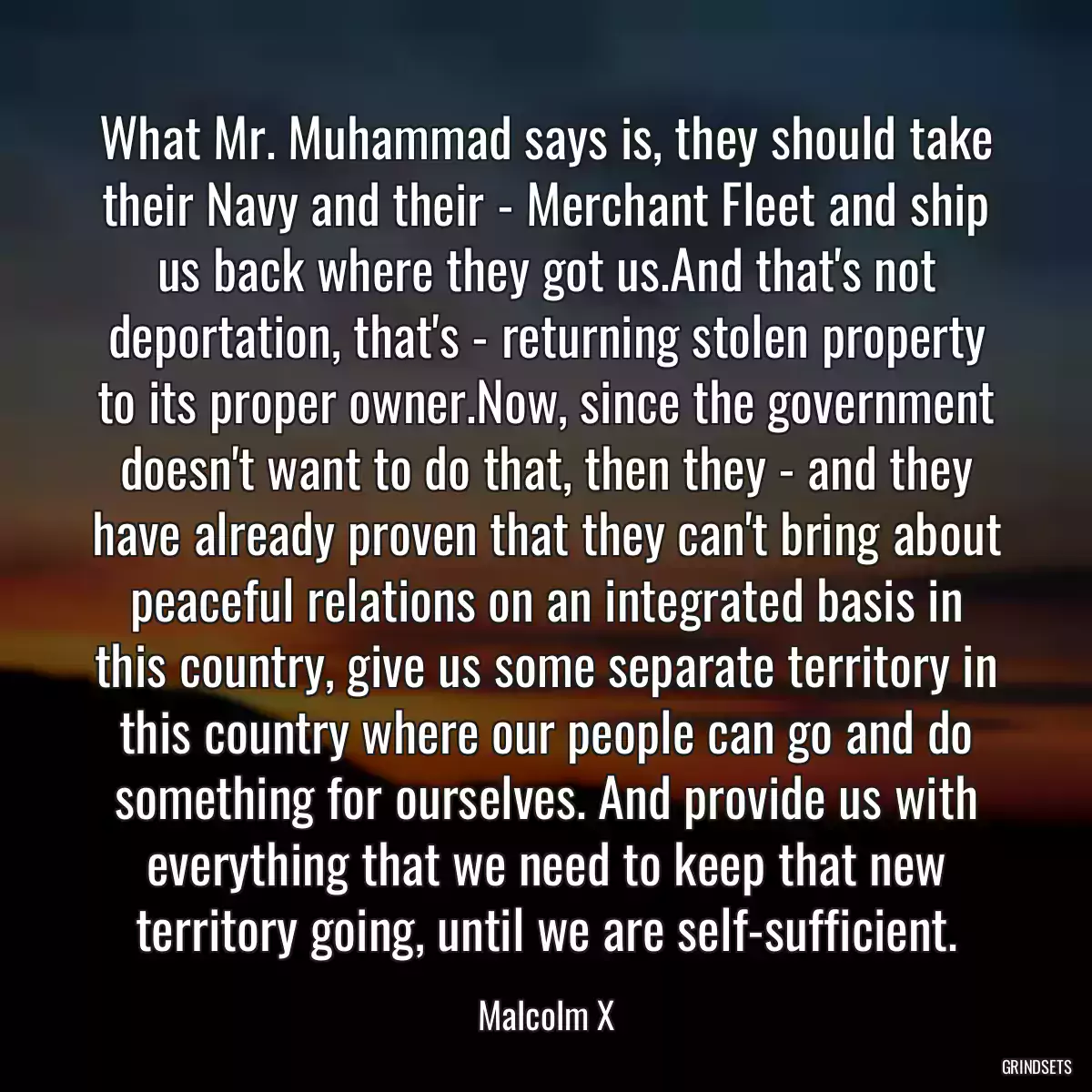 What Mr. Muhammad says is, they should take their Navy and their - Merchant Fleet and ship us back where they got us.And that\'s not deportation, that\'s - returning stolen property to its proper owner.Now, since the government doesn\'t want to do that, then they - and they have already proven that they can\'t bring about peaceful relations on an integrated basis in this country, give us some separate territory in this country where our people can go and do something for ourselves. And provide us with everything that we need to keep that new territory going, until we are self-sufficient.