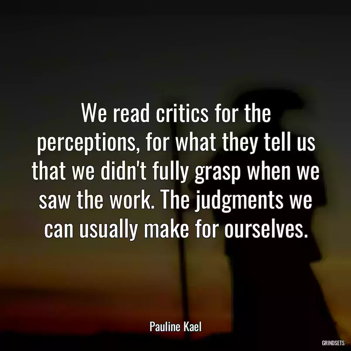 We read critics for the perceptions, for what they tell us that we didn\'t fully grasp when we saw the work. The judgments we can usually make for ourselves.