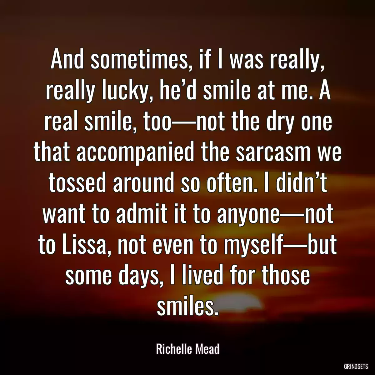 And sometimes, if I was really, really lucky, he’d smile at me. A real smile, too—not the dry one that accompanied the sarcasm we tossed around so often. I didn’t want to admit it to anyone—not to Lissa, not even to myself—but some days, I lived for those smiles.