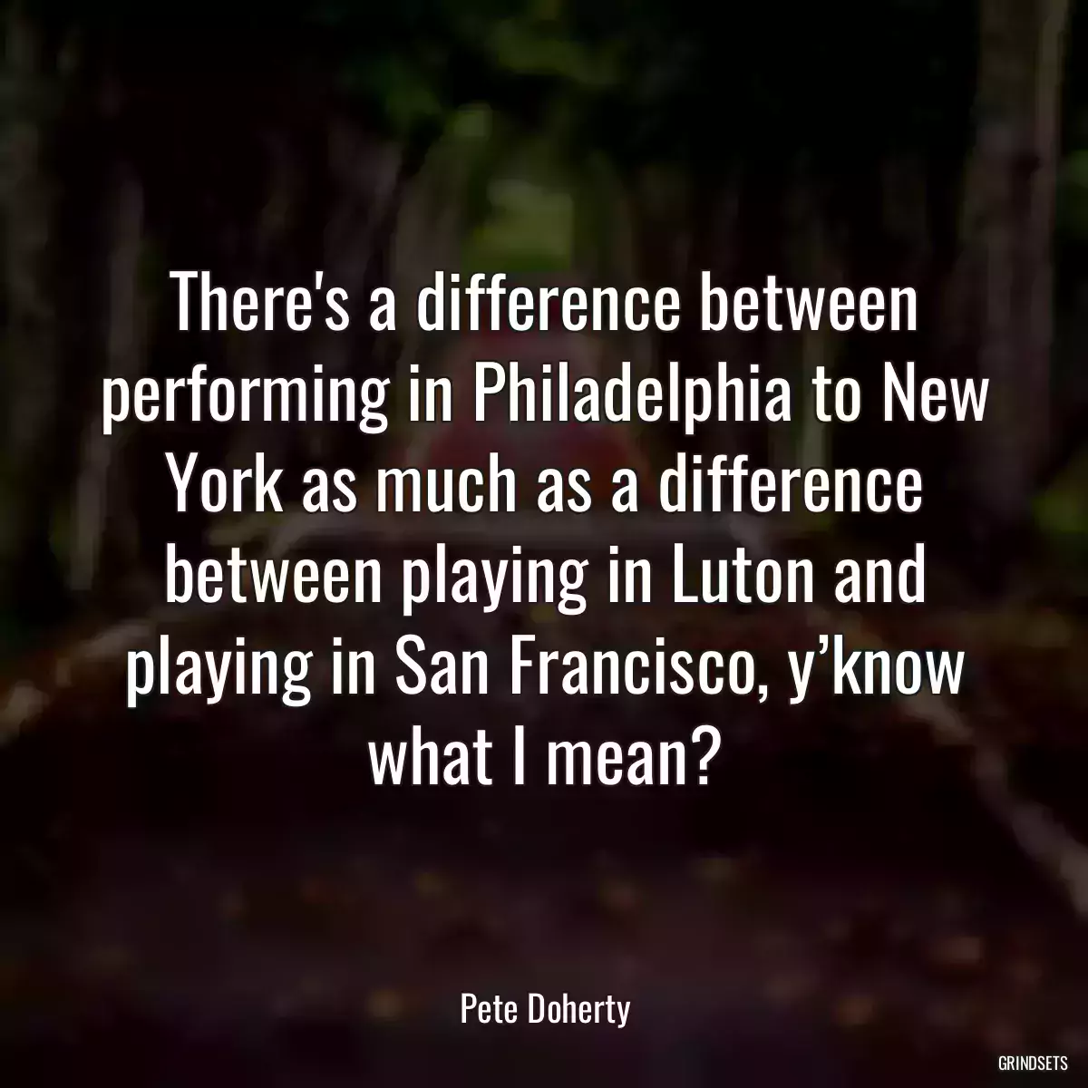 There\'s a difference between performing in Philadelphia to New York as much as a difference between playing in Luton and playing in San Francisco, y’know what I mean?