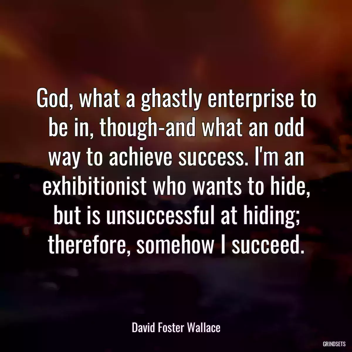 God, what a ghastly enterprise to be in, though-and what an odd way to achieve success. I\'m an exhibitionist who wants to hide, but is unsuccessful at hiding; therefore, somehow I succeed.