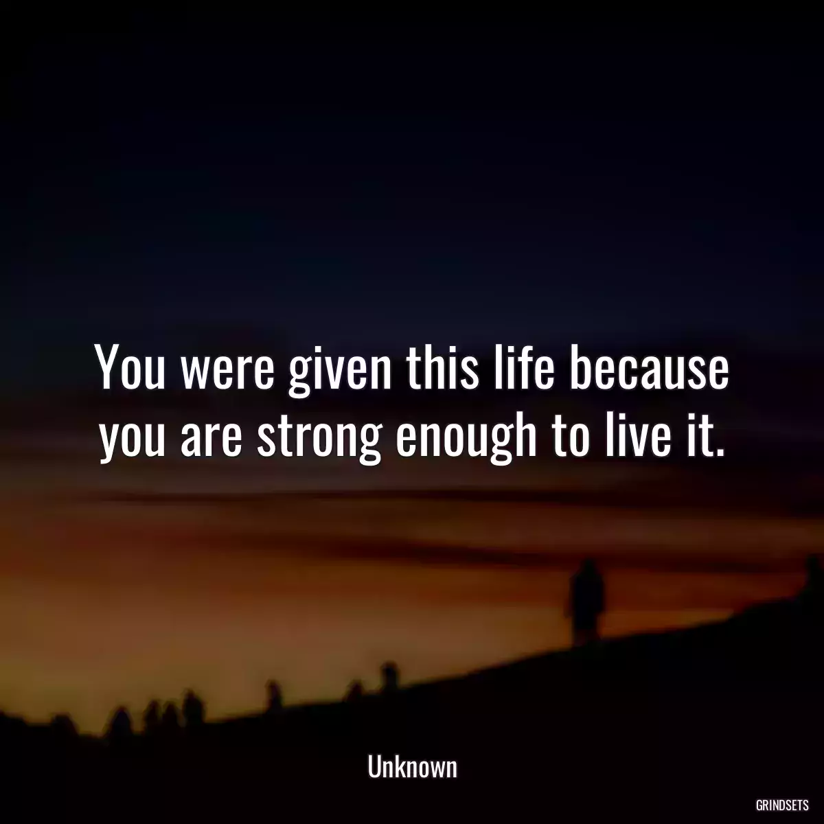 You were given this life because you are strong enough to live it.