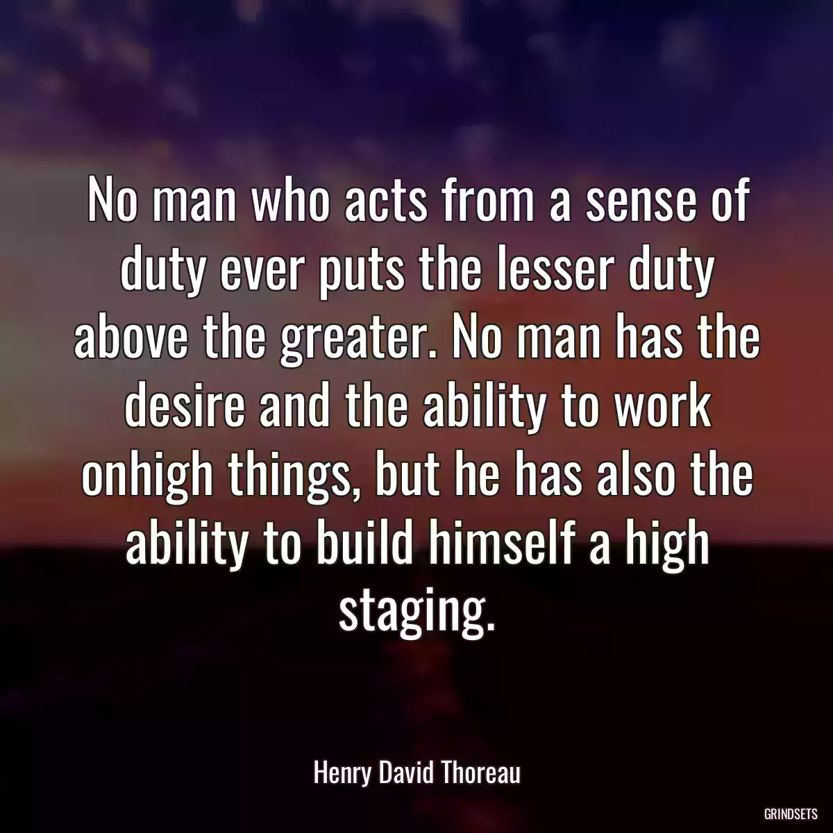 No man who acts from a sense of duty ever puts the lesser duty above the greater. No man has the desire and the ability to work onhigh things, but he has also the ability to build himself a high staging.